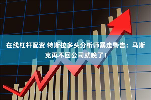 在线杠杆配资 特斯拉多头分析师暴走警告：马斯克再不回公司就晚了！