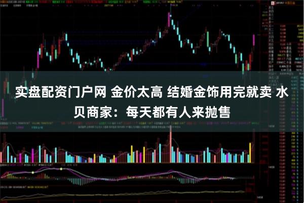 实盘配资门户网 金价太高 结婚金饰用完就卖 水贝商家：每天都有人来抛售