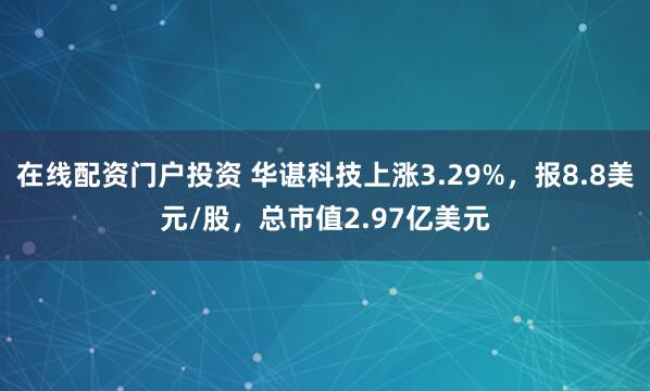 在线配资门户投资 华谌科技上涨3.29%，报8.8美元/股，总市值2.97亿美元