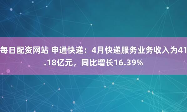 每日配资网站 申通快递：4月快递服务业务收入为41.18亿元，同比增长16.39%