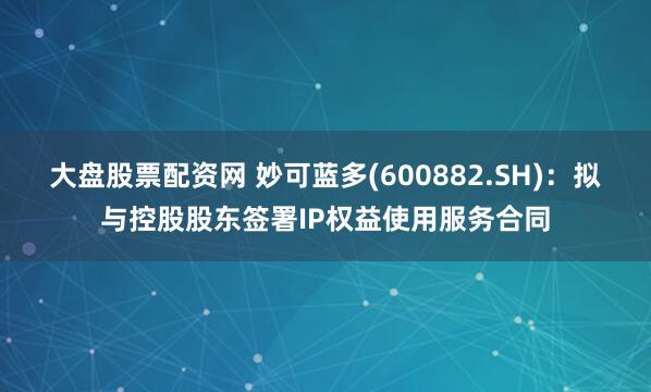 大盘股票配资网 妙可蓝多(600882.SH)：拟与控股股东签署IP权益使用服务合同