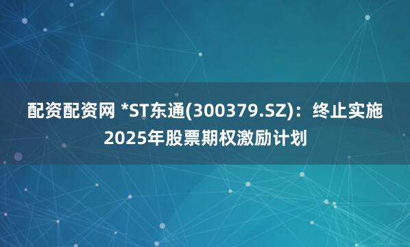 配资配资网 *ST东通(300379.SZ)：终止实施2025年股票期权激励计划
