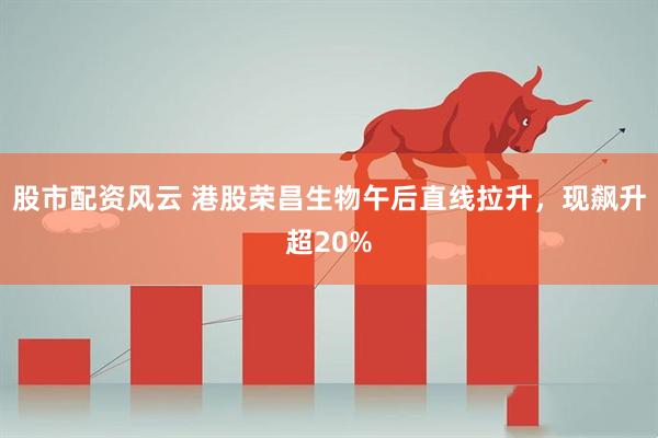 股市配资风云 港股荣昌生物午后直线拉升，现飙升超20%