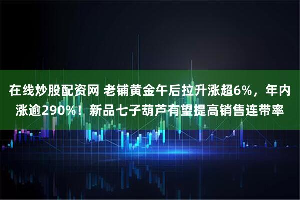 在线炒股配资网 老铺黄金午后拉升涨超6%，年内涨逾290%！新品七子葫芦有望提高销售连带率