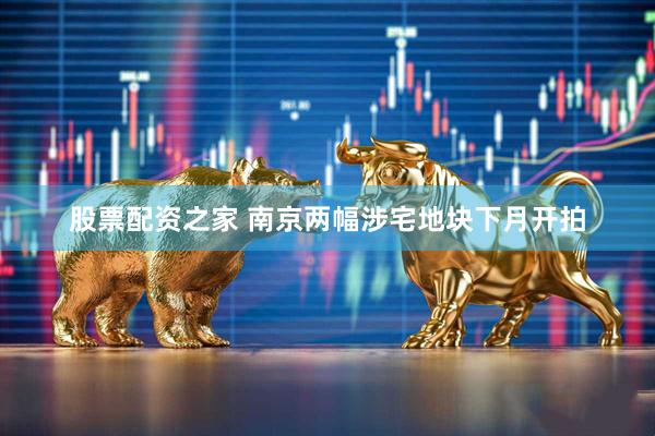 股票配资之家 南京两幅涉宅地块下月开拍