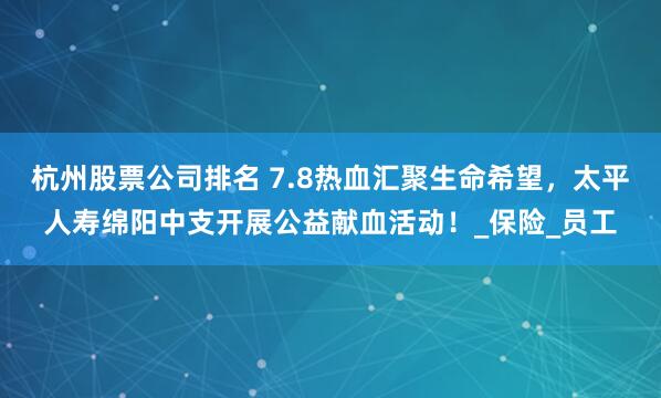 杭州股票公司排名 7.8热血汇聚生命希望，太平人寿绵阳中支开展公益献血活动！_保险_员工