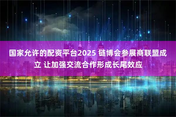 国家允许的配资平台2025 链博会参展商联盟成立 让加强交流合作形成长尾效应