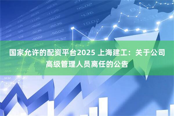 国家允许的配资平台2025 上海建工：关于公司高级管理人员离任的公告