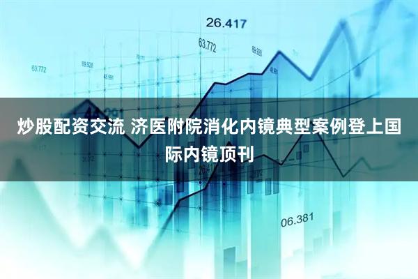 炒股配资交流 济医附院消化内镜典型案例登上国际内镜顶刊