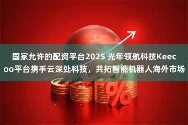 国家允许的配资平台2025 光年领航科技Keecoo平台携手云深处科技，共拓智能机器人海外市场