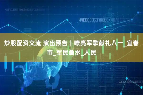 炒股配资交流 演出预告｜嘹亮军歌献礼八一_宜春市_军民鱼水_人民