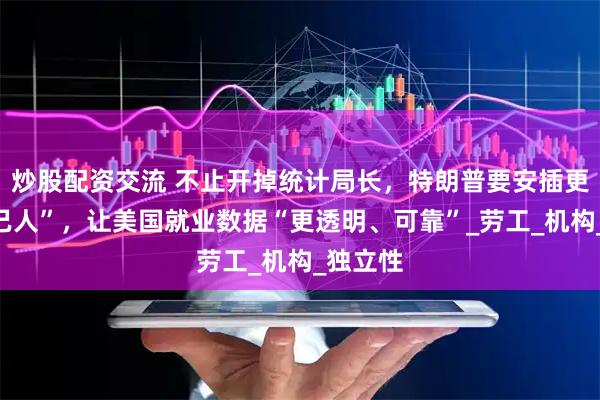 炒股配资交流 不止开掉统计局长，特朗普要安插更多“自己人”，让美国就业数据“更透明、可靠”_劳工_机构_独立性