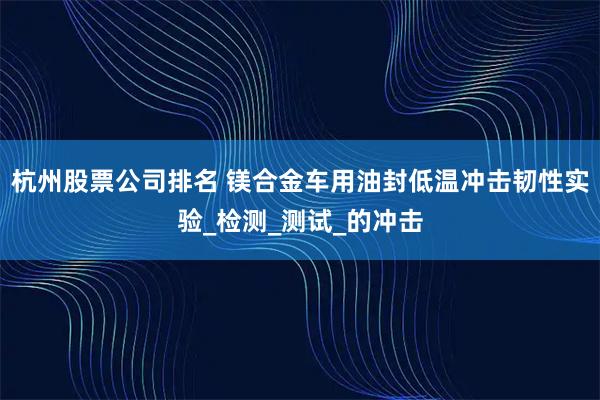 杭州股票公司排名 镁合金车用油封低温冲击韧性实验_检测_测试_的冲击