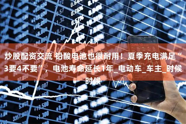 炒股配资交流 铅酸电池也很耐用！夏季充电满足“3要4不要”，电池寿命延长1年_电动车_车主_时候