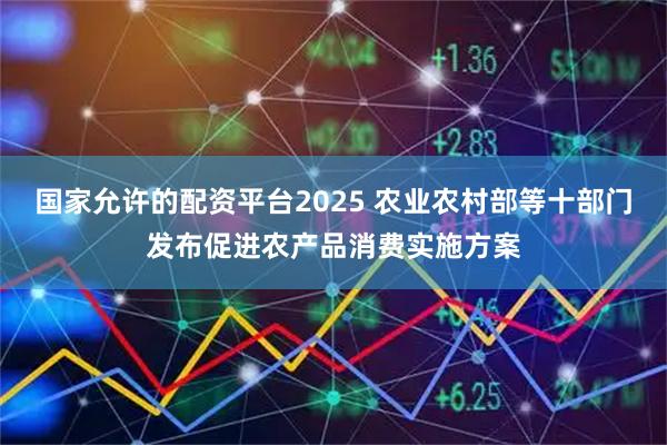 国家允许的配资平台2025 农业农村部等十部门发布促进农产品消费实施方案