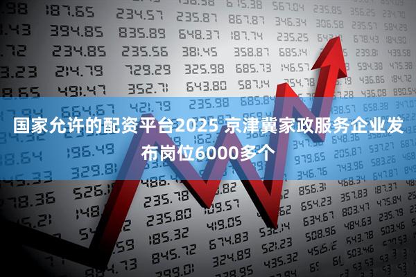 国家允许的配资平台2025 京津冀家政服务企业发布岗位6000多个