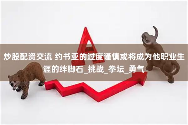 炒股配资交流 约书亚的过度谨慎或将成为他职业生涯的绊脚石_挑战_拳坛_勇气