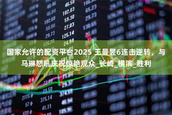 国家允许的配资平台2025 王曼昱6连击逆转，与马琳怒吼庆祝惊艳观众_长崎_横滨_胜利