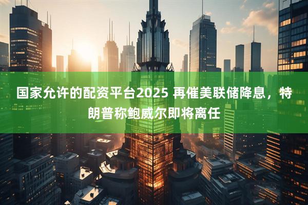 国家允许的配资平台2025 再催美联储降息，特朗普称鲍威尔即将离任