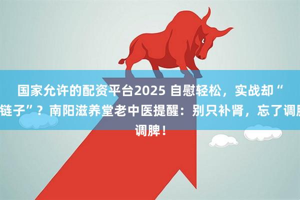 国家允许的配资平台2025 自慰轻松，实战却“掉链子”？南阳滋养堂老中医提醒：别只补肾，忘了调脾！
