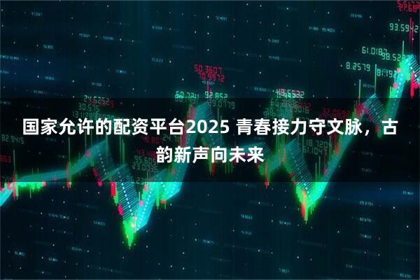 国家允许的配资平台2025 青春接力守文脉，古韵新声向未来