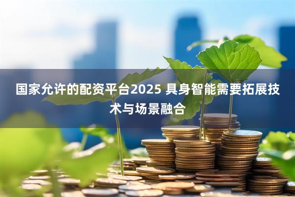 国家允许的配资平台2025 具身智能需要拓展技术与场景融合