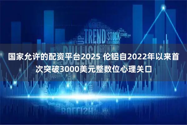 国家允许的配资平台2025 伦铝自2022年以来首次突破3000美元整数位心理关口