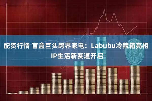 配资行情 盲盒巨头跨界家电：Labubu冷藏箱亮相 IP生活新赛道开启
