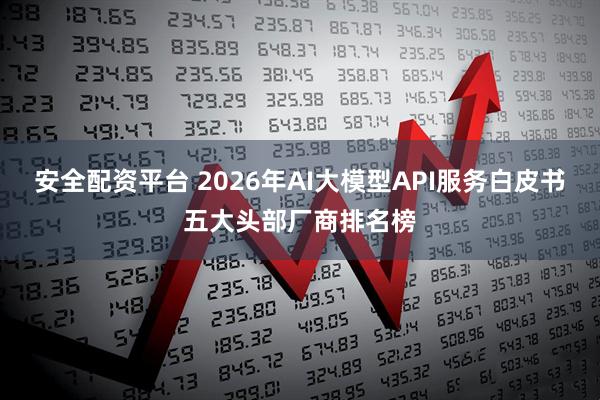 安全配资平台 2026年AI大模型API服务白皮书五大头部厂商排名榜