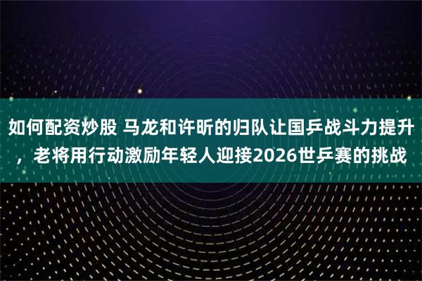 如何配资炒股 马龙和许昕的归队让国乒战斗力提升，老将用行动激励年轻人迎接2026世乒赛的挑战