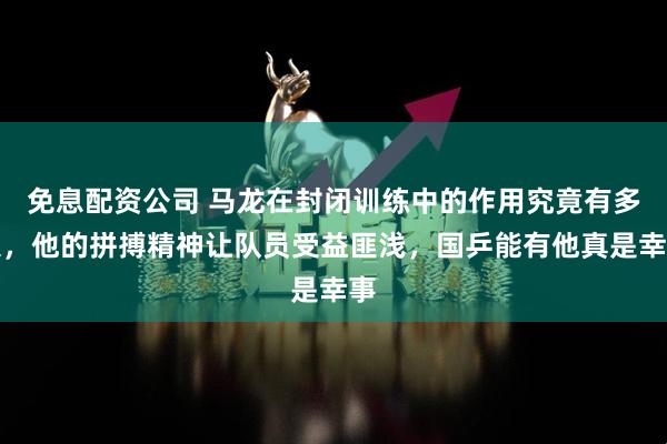 免息配资公司 马龙在封闭训练中的作用究竟有多大，他的拼搏精神让队员受益匪浅，国乒能有他真是幸事