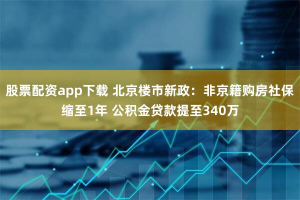股票配资app下载 北京楼市新政：非京籍购房社保缩至1年 公积金贷款提至340万