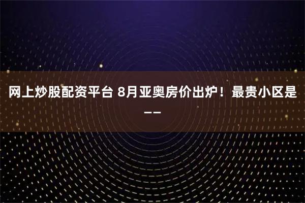 网上炒股配资平台 8月亚奥房价出炉！最贵小区是——
