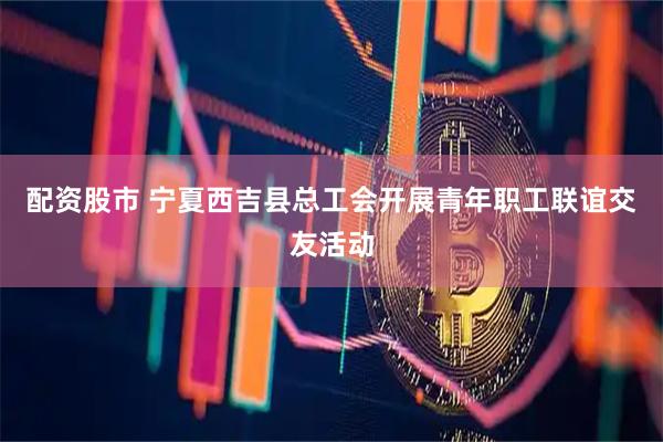配资股市 宁夏西吉县总工会开展青年职工联谊交友活动