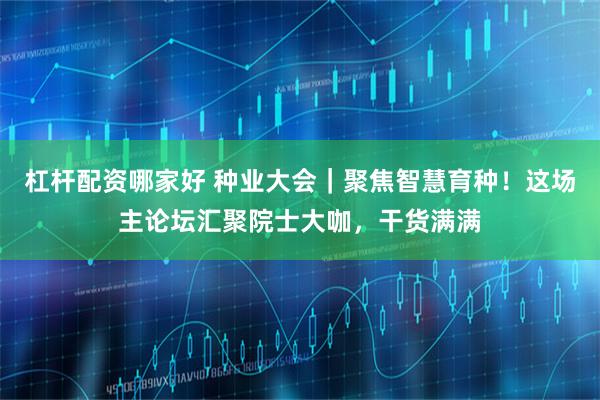 杠杆配资哪家好 种业大会｜聚焦智慧育种！这场主论坛汇聚院士大咖，干货满满
