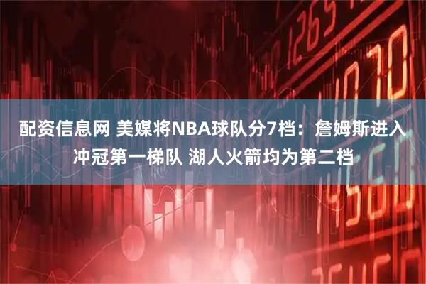 配资信息网 美媒将NBA球队分7档：詹姆斯进入冲冠第一梯队 湖人火箭均为第二档