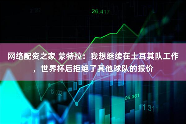 网络配资之家 蒙特拉：我想继续在土耳其队工作，世界杯后拒绝了其他球队的报价