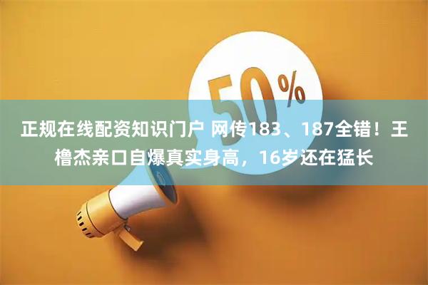 正规在线配资知识门户 网传183、187全错！王橹杰亲口自爆真实身高，16岁还在猛长